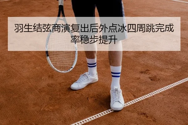 羽生结弦商演复出后外点冰四周跳完成率稳步提升