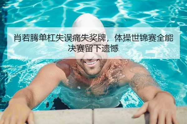 肖若腾单杠失误痛失奖牌，体操世锦赛全能决赛留下遗憾